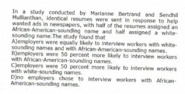 In a study conducted by Marianne Bertrand and Sendhil Mullianthan, identical resumes were sent in response to help wanted ads in newspapers, with half of the resumes assigned an African-American-sounding name and half assigned a white-sounding name.The study found that
A)employers were equally likely to interview workers with white-sounding names and with African-American-sounding names.
B)employers were 50 percent more likely to interview workers with African-American-sounding names.
C)employers were 50 percent more likely to interview workers with white-sounding names.
D)no employers chose to interview workers with African-American-sounding names.