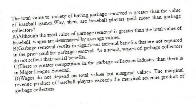 The total value to society of having garbage removed is greater than the value of baseball games.Why, then, are baseball players paid more than garbage collectors?
A)Although the total value of garbage removal is greater than the total value of baseball, wages are determined by average values.
B)Garbage removal results in significant external benefits that are not captured in the price paid for garbage removal. As a result, wages of garbage collectors do not reflect their social benefits.
C)There is greater competition in the garbage collection industry than there is in Major League Baseball.
D)Wages do not depend on total values but marginal values. The marginal revenue product of baseball players exceeds the marginal revenue product of garbage collectors.