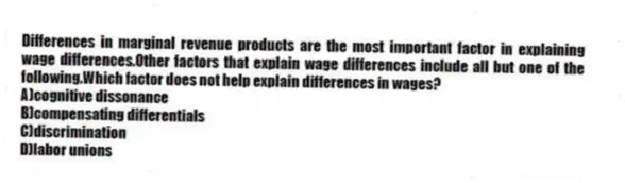 Differences in marginal revenue products are the most important factor in explaining wage differences.Other factors that explain wage differences include all but one of the following.Which factor does not help explain differences in wages?
A)cognitive dissonance
B)compensating differentials
C)discrimination
D)labor unions