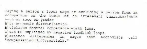 Paying a person a lower wage or excluding a person from an occupation on the basis of an irrelevant characteristic such as race or gender
A)is economic discrimination.
B)violates federal comparable worth laws.
C)can be explained by negative feedback loops.
D)creates differences in wages that economists call "compensating differentials."