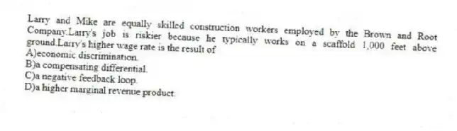 Larry and Mike are equally skilled construction workers employed by the Brown and Root Company.Larry's job is riskier because he typically works on a scaffold 1,000 feet above ground.Larry's higher wage rate is the result of
A)economic discrimination.
B)a compensating differential.
C)a negative feedback loop.
D)a higher marginal revenue product.