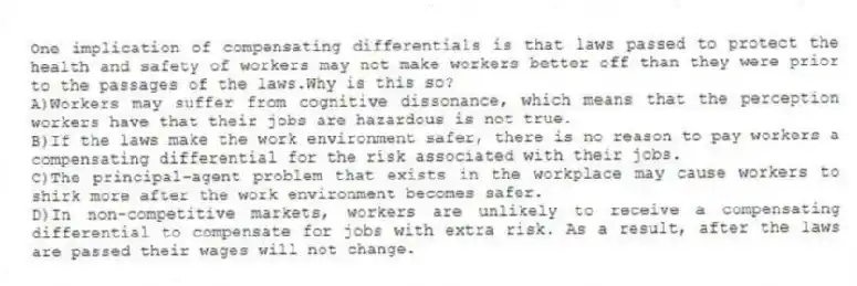 One implication of compensating differentials is that laws passed to protect the health and safety of workers may not make workers better off than they were prior to the passages of the laws.Why is this so?
A)Workers may suffer from cognitive dissonance, which means that the perception workers have that their jobs are hazardous is not true.
B)If the laws make the work environment safer, there is no reason to pay workers a compensating differential for the risk associated with their jobs.
C)The principal-agent problem that exists in the workplace may cause workers to shirk more after the work environment becomes safer.
D)In non-competitive markets, workers are unlikely to receive a compensating differential to compensate for jobs with extra risk. As a result, after the laws are passed their wages will not change.