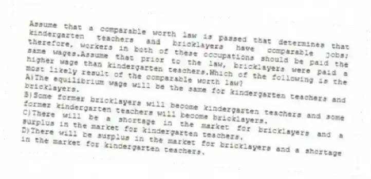 Assume that a comparable worth law is passed that determines that kindergarten teachers and bricklayers have comparable jobs; therefore, workers in both of these occupations should be paid the same wages.Assume that prior to the law, bricklayers were paid a higher wage than kindergarten teachers.Which of the following is the most likely result of the comparable worth law?
A)The equilibrium wage will be the same for kindergarten teachers and bricklayers.
B)Some former bricklayers will become kindergarten teachers and some former kindergarten teachers will become bricklayers.
C)There will be a shortage in the market for bricklayers and a surplus in the market for kindergarten teachers.
D)There will be surplus in the market for bricklayers and a shortage in the market for kindergarten teachers.