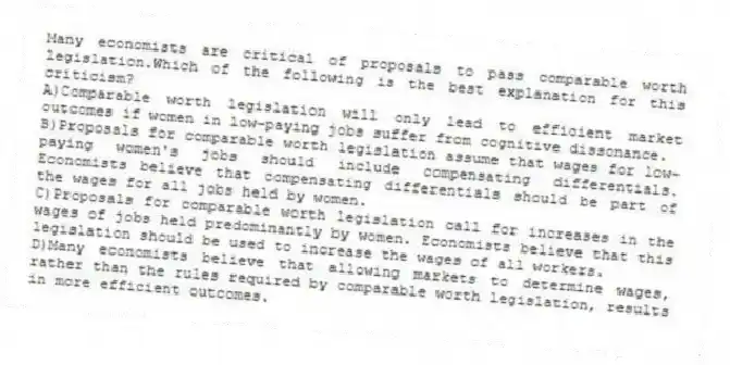 Many economists are critical of proposals to pass comparable worth legislation.Which of the following is the best explanation for this criticism?
A)Comparable worth legislation will only lead to efficient market outcomes if women in low-paying jobs suffer from cognitive dissonance.
B)Proposals for comparable worth legislation assume that wages for low-paying women's jobs should include compensating differentials. Economists believe that compensating differentials should be part of the wages for all jobs held by women.
C)Proposals for comparable worth legislation call for increases in the wages of jobs held predominantly by women. Economists believe that this legislation should be used to increase the wages of all workers.
D)Many economists believe that allowing markets to determine wages, rather than the rules required by comparable worth legislation, results in more efficient outcomes.