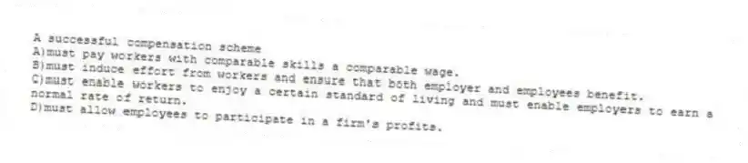 A successful compensation scheme
A)must pay workers with comparable skills a comparable wage.
B)must induce effort from workers and ensure that both employer and employees benefit.
C)must enable workers to enjoy a certain standard of living and must enable employers to earn a normal rate of return.
D)must allow employees to participate in a firm's profits.