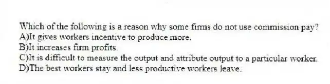 Which of the following is a reason why some firms do not use commission pay?
A)It gives workers incentive to produce more.
B)It increases firm profits.
C)It is difficult to measure the output and attribute output to a particular worker.
D)The best workers stay and less productive workers leave.