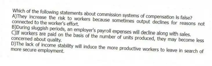 Which of the following statements about commission systems of compensation is false?
A)They increase the risk to workers because sometimes output declines for reasons not connected to the worker's effort.
B)During sluggish periods, an employer's payroll expenses will decline along with sales.
C)If workers are paid on the basis of the number of units produced, they may become less concerned about quality.
D)The lack of income stability will induce the more productive workers to leave in search of more secure employment.