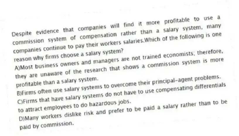 Despite evidence that companies will find it more profitable to use a commission system of compensation rather than a salary system, many companies continue to pay their workers salaries.Which of the following is one reason why firms choose a salary system?
A)Most business owners and managers are not trained economists; therefore, they are unaware of the research that shows a commission system is more profitable than a salary system.
B)Firms often use salary systems to overcome their principal-agent problems.
C)Firms that have salary systems do not have to use compensating differentials to attract employees to do hazardous jobs.
D)Many workers dislike risk and prefer to be paid a salary rather than to be paid by commission.