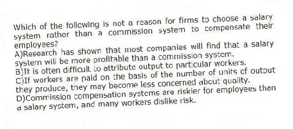 Which of the following is not a reason for firms to choose a salary system rather than a commission system to compensate their employees?
A)Research has shown that most companies will find that a salary system will be more profitable than a commission system.
B)It is often difficult to attribute output to particular workers.
C)If workers are paid on the basis of the number of units of output they produce, they may become less concerned about quality.
D)Commission compensation systems are riskier for employees than a salary system, and many workers dislike risk.