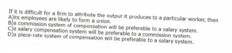 If it is difficult for a firm to attribute the output it produces to a particular worker, then
A)its employees are likely to form a union.
B)a commission system of compensation will be preferable to a salary system.
C)a salary compensation system will be preferable to a commission system.
D)a piece-rate system of compensation will be preferable to a salary system.