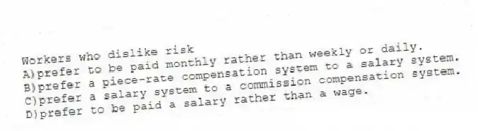 Workers who dislike risk
A)prefer to be paid monthly rather than weekly or daily.
B)prefer a piece-rate compensation system to a salary system.
C)prefer a salary system to a commission compensation system.
D)prefer to be paid a salary rather than a wage.