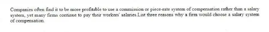 Companies often find it to be more profitable to use a commission or piece-rate system of compensation rather than a salary system, yet many firms continue to pay their workers' salaries.List three reasons why a firm would choose a salary system of compensation.