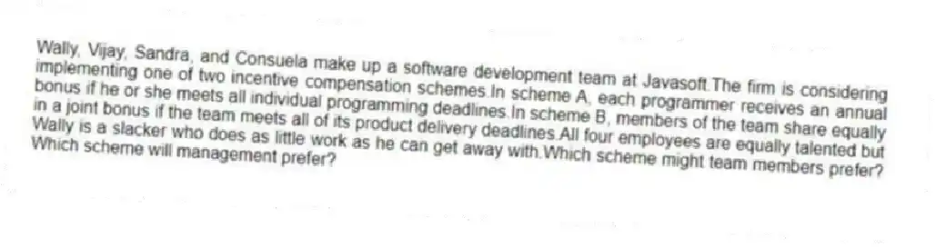Wally, Vijay, Sandra, and Consuela make up a software development team at Javasoft.The firm is considering implementing one of two incentive compensation schemes.In scheme A, each programmer receives an annual bonus if he or she meets all individual programming deadlines.In scheme B, members of the team share equally in a joint bonus if the team meets all of its product delivery deadlines.All four employees are equally talented but Wally is a slacker who does as little work as he can get away with.Which scheme might team members prefer? Which scheme will management prefer?