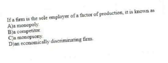 If a firm is the sole employer of a factor of production, it is known as
A)a monopoly.
B)a competitor.
C)a monopsony.
D)an economically discriminating firm.