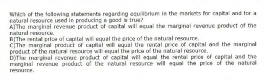 Which of the following statements regarding equilibrium in the markets for capital and for a natural resource used in producing a good is true?
A)The marginal revenue product of capital will equal the marginal revenue product of the natural resource.
B)The rental price of capital will equal the price of the natural resource.
C)The marginal product of capital will equal the rental price of capital and the marginal product of the natural resource will equal the price of the natural resource.
D)The marginal revenue product of capital will equal the rental price of capital and the marginal revenue product of the natural resource will equal the price of the natural resource.