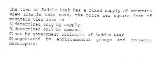 The town of Saddle Peak has a fixed supply of mountain view lots.In this case, the price per square foot of mountain view lots is
A)determined only by supply.
B)determined only by demand.
C)set by government officials of Saddle Peak.
D)negotiated by environmental groups and property developers.
