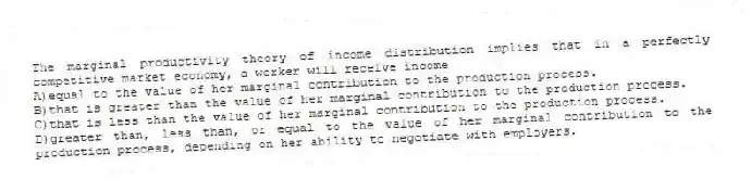 The marginal productivity theory of income distribution implies that in a perfectly competitive market economy, a worker will receive income
A)equal to the value of her marginal contribution to the production process.
B)that is greater than the value of her marginal contribution to the production process.
C)that is less than the value of her marginal contribution to the production process.
D)greater than, less than, or equal to the value of her marginal contribution to the production process, depending on her ability to negotiate with employers.
