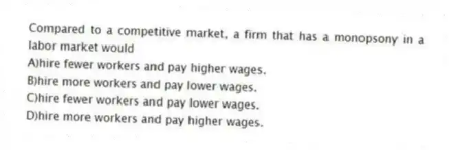 Compared to a competitive market, a firm that has a monopsony in a labor market would
A)hire fewer workers and pay higher wages.
B)hire more workers and pay lower wages.
C)hire fewer workers and pay lower wages.
D)hire more workers and pay higher wages.