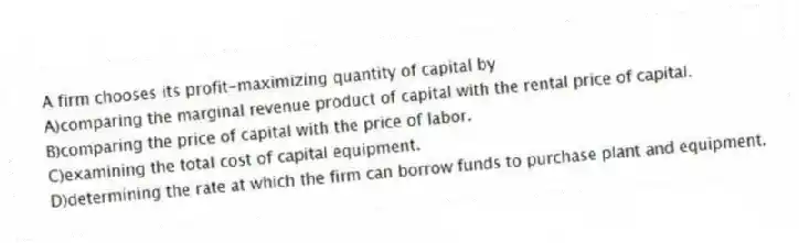 A firm chooses its profit-maximizing quantity of capital by
A)comparing the marginal revenue product of capital with the rental price of capital.
B)comparing the price of capital with the price of labor.
C)examining the total cost of capital equipment.
D)determining the rate at which the firm can borrow funds to purchase plant and equipment.