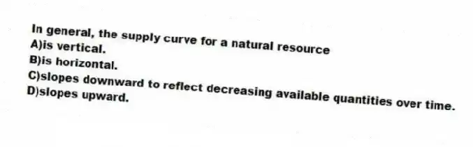 In general, the supply curve for a natural resource
A)is vertical.
B)is horizontal.
C)slopes downward to reflect decreasing available quantities over time.
D)slopes upward.