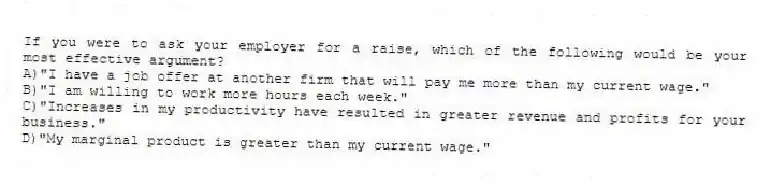 If you were to ask your employer for a raise, which of the following would be your most effective argument?
A)"I have a job offer at another firm that will pay me more than my current wage."
B)"I am willing to work more hours each week."
C)"Increases in my productivity have resulted in greater revenue and profits for your business."
D)"My marginal product is greater than my current wage."