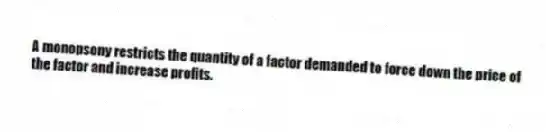 A monopsony restricts the quantity of a factor demanded to force down the price of the factor and increase profits.