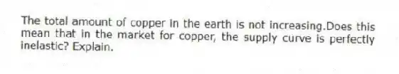 The total amount of copper in the earth is not increasing.Does this mean that in the market for copper, the supply curve is perfectly inelastic? Explain.