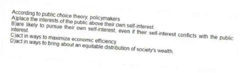 According to public choice theory, policymakers
A)place the interests of the public above their own self-interest.
B)are likely to pursue their own self-interest, even if their self-interest conflicts with the public interest.
C)act in ways to maximize economic efficiency.
D)act in ways to bring about an equitable distribution of society's wealth.