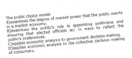 The public choice model
A)examines the degree of market power that the public exerts in a market economy.
B)examines the public's role in appointing politicians and ensuring that elected officials act in ways to reflect the public's preferences.
C)applies economic analysis to government decision making.
D)applies economic analysis to the collective decision making of consumers.