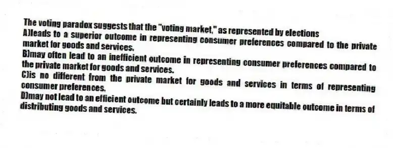 The voting paradox suggests that the "voting market," as represented by elections
A)leads to a superior outcome in representing consumer preferences compared to the private market for goods and services.
B)may often lead to an inefficient outcome in representing consumer preferences compared to the private market for goods and services.
C)is no different from the private market for goods and services in terms of representing consumer preferences.
D)may not lead to an efficient outcome but certainly leads to a more equitable outcome in terms of distributing goods and services.
