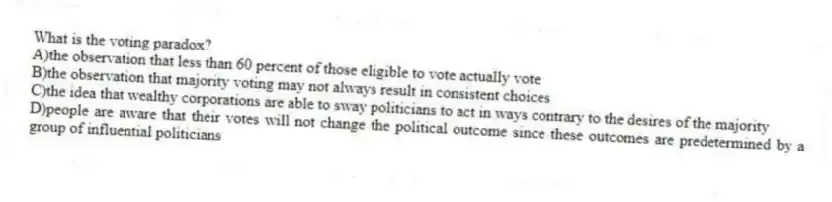 What is the voting paradox?
A)the observation that less than 60 percent of those eligible to vote actually vote
B)the observation that majority voting may not always result in consistent choices
C)the idea that wealthy corporations are able to sway politicians to act in ways contrary to the desires of the majority
D)people are aware that their votes will not change the political outcome since these outcomes are predetermined by a group of influential politicians