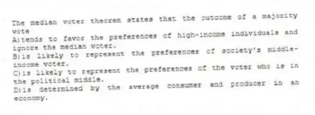 The median voter theorem states that the outcome of a majority vote
A)tends to favor the preferences of high-income individuals and ignore the median voter.
B)is likely to represent the preferences of society's middle-income voter.
C)is likely to represent the preferences of the voter who is in the political middle.
D)is determined by the average consumer and producer in an economy.