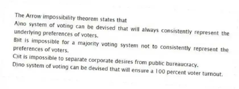 The Arrow impossibility theorem states that
A)no system of voting can be devised that will always consistently represent the underlying preferences of voters.
B)it is impossible for a majority voting system not to consistently represent the preferences of voters.
C)it is impossible to separate corporate desires from public bureaucracy.
D)no system of voting can be devised that will ensure a 100 percent voter turnout.