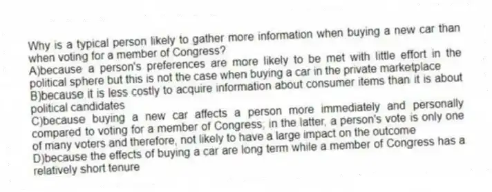 Why is a typical person likely to gather more information when buying a new car than when voting for a member of Congress?
A)because a person's preferences are more likely to be met with little effort in the political sphere but this is not the case when buying a car in the private marketplace
B)because it is less costly to acquire information about consumer items than it is about political candidates
C)because buying a new car affects a person more immediately and personally compared to voting for a member of Congress; in the latter, a person's vote is only one of many voters and therefore, not likely to have a large impact on the outcome
D)because the effects of buying a car are long term while a member of Congress has a relatively short tenure