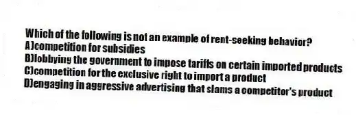 Which of the following is not an example of rent-seeking behavior?
A)competition for subsidies
B)lobbying the government to impose tariffs on certain imported products
C)competition for the exclusive right to import a product
D)engaging in aggressive advertising that slams a competitor's product