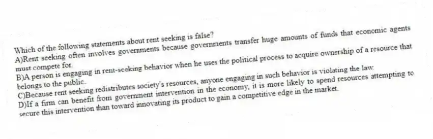 Which of the following statements about rent seeking is false?
A)Rent seeking often involves governments because governments transfer huge amounts of funds that economic agents must compete for.
B)A person is engaging in rent-seeking behavior when he uses the political process to acquire ownership of a resource that belongs to the public.
C)Because rent seeking redistributes society's resources, anyone engaging in such behavior is violating the law.
D)If a firm can benefit from government intervention in the economy, it is more likely to spend resources attempting to secure this intervention than toward innovating its product to gain a competitive edge in the market.