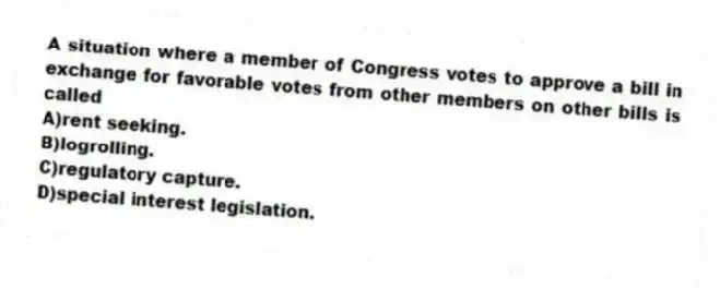 A situation where a member of Congress votes to approve a bill in exchange for favorable votes from other members on other bills is called
A)rent seeking.
B)logrolling.
C)regulatory capture.
D)special interest legislation.