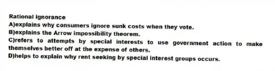 Rational ignorance
A)explains why consumers ignore sunk costs when they vote.
B)explains the Arrow impossibility theorem.
C)refers to attempts by special interests to use government action to make themselves better off at the expense of others.
D)helps to explain why rent seeking by special interest groups occurs.