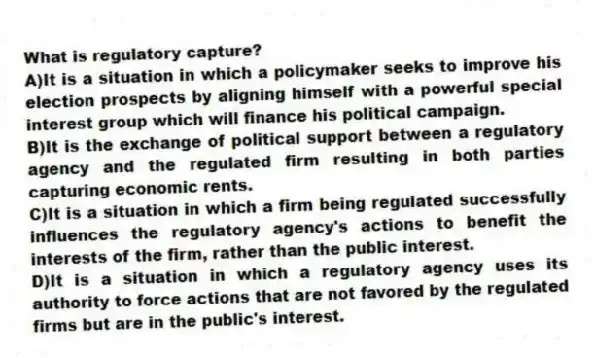What is regulatory capture?
A)It is a situation in which a policymaker seeks to improve his election prospects by aligning himself with a powerful special interest group which will finance his political campaign.
B)It is the exchange of political support between a regulatory agency and the regulated firm resulting in both parties capturing economic rents.
C)It is a situation in which a firm being regulated successfully influences the regulatory agency's actions to benefit the interests of the firm, rather than the public interest.
D)It is a situation in which a regulatory agency uses its authority to force actions that are not favored by the regulated firms but are in the public's interest.