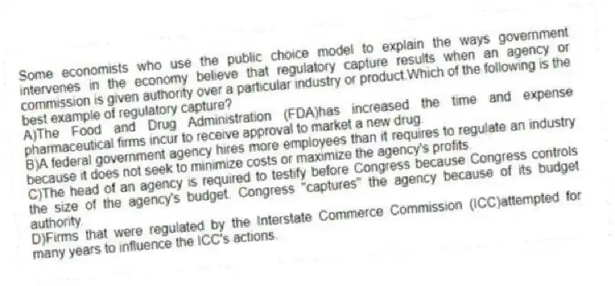 Some economists who use the public choice model to explain the ways government intervenes in the economy believe that regulatory capture results when an agency or commission is given authority over a particular industry or product.Which of the following is the best example of regulatory capture?
A)The Food and Drug Administration (FDA)has increased the time and expense pharmaceutical firms incur to receive approval to market a new drug.
B)A federal government agency hires more employees than it requires to regulate an industry because it does not seek to minimize costs or maximize the agency's profits.
C)The head of an agency is required to testify before Congress because Congress controls the size of the agency's budget. Congress "captures" the agency because of its budget authority.
D)Firms that were regulated by the Interstate Commerce Commission (ICC)attempted for many years to influence the ICC's actions.