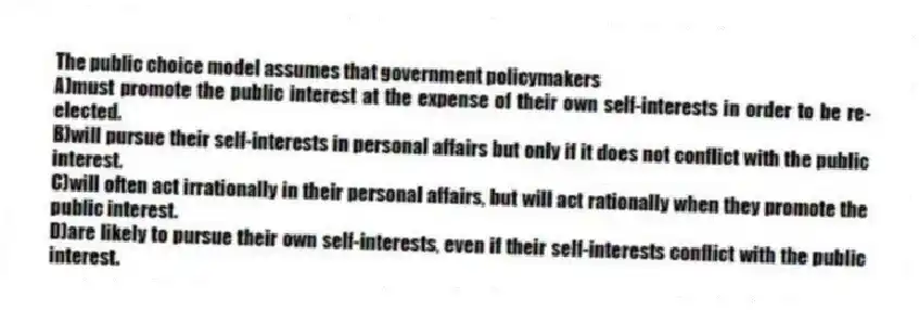 The public choice model assumes that government policymakers
A)must promote the public interest at the expense of their own self-interests in order to be re-elected.
B)will pursue their self-interests in personal affairs but only if it does not conflict with the public interest.
C)will often act irrationally in their personal affairs, but will act rationally when they promote the public interest.
D)are likely to pursue their own self-interests, even if their self-interests conflict with the public interest.