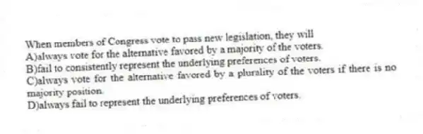 When members of Congress vote to pass new legislation, they will
A)always vote for the alternative favored by a majority of the voters.
B)fail to consistently represent the underlying preferences of voters.
C)always vote for the alternative favored by a plurality of the voters if there is no majority position.
D)always fail to represent the underlying preferences of voters.