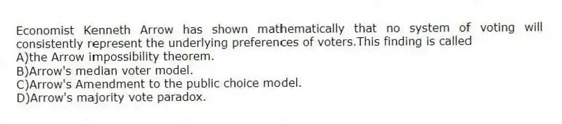 Economist Kenneth Arrow has shown mathematically that no system of voting will consistently represent the underlying preferences of voters.This finding is called
A)the Arrow impossibility theorem.
B)Arrow's median voter model.
C)Arrow's Amendment to the public choice model.
D)Arrow's majority vote paradox.