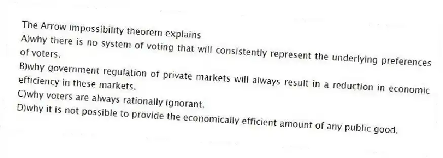 The Arrow impossibility theorem explains
A)why there is no system of voting that will consistently represent the underlying preferences of voters.
B)why government regulation of private markets will always result in a reduction in economic efficiency in these markets.
C)why voters are always rationally ignorant.
D)why it is not possible to provide the economically efficient amount of any public good.