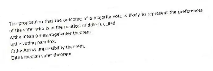 The proposition that the outcome of a majority vote is likely to represent the preferences of the voter who is in the political middle is called
A)the mean (or average)voter theorem.
B)the voting paradox.
C)the Arrow impossibility theorem.
D)the median voter theorem.