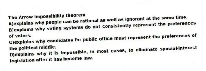 The Arrow impossibility theorem
A)explains why people can be rational as well as ignorant at the same time.
B)explains why voting systems do not consistently represent the preferences of voters.
C)explains why candidates for public office must represent the preferences of the political middle.
D)explains why it is impossible, in most cases, to eliminate special-interest legislation after it has become law.