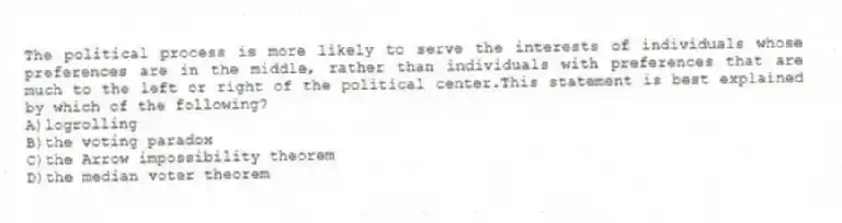 The political process is more likely to serve the interests of individuals whose preferences are in the middle, rather than individuals with preferences that are much to the left or right of the political center.This statement is best explained by which of the following?
A)logrolling
B)the voting paradox
C)the Arrow impossibility theorem
D)the median voter theorem