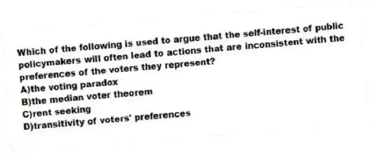 Which of the following is used to argue that the self-interest of public policymakers will often lead to actions that are inconsistent with the preferences of the voters they represent?
A)the voting paradox
B)the median voter theorem
C)rent seeking
D)transitivity of voters' preferences
