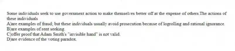 Some individuals seek to use government action to make themselves better off at the expense of others.The actions of these individuals
A)are examples of fraud; but these individuals usually avoid prosecution because of logrolling and rational ignorance.
B)are examples of rent seeking.
C)offer proof that Adam Smith's "invisible hand" is not valid.
D)are evidence of the voting paradox.