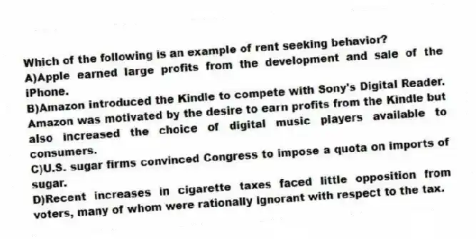 Which of the following is an example of rent seeking behavior?
A)Apple earned large profits from the development and sale of the iPhone.
B)Amazon introduced the Kindle to compete with Sony's Digital Reader. Amazon was motivated by the desire to earn profits from the Kindle but also increased the choice of digital music players available to consumers.
C)U.S. sugar firms convinced Congress to impose a quota on imports of sugar.
D)Recent increases in cigarette taxes faced little opposition from voters, many of whom were rationally ignorant with respect to the tax.